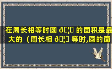 在周长相等时圆 🦄 的面积是最大的（周长相 🦅 等时,圆的面积比正方形的面积大）